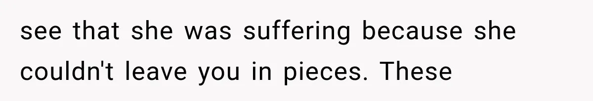 see that she was suffering because she couldn't leave you in pieces. These