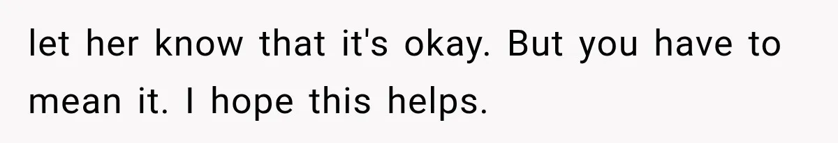 let her know that it's okay. But you have to mean it. I hope this helps.