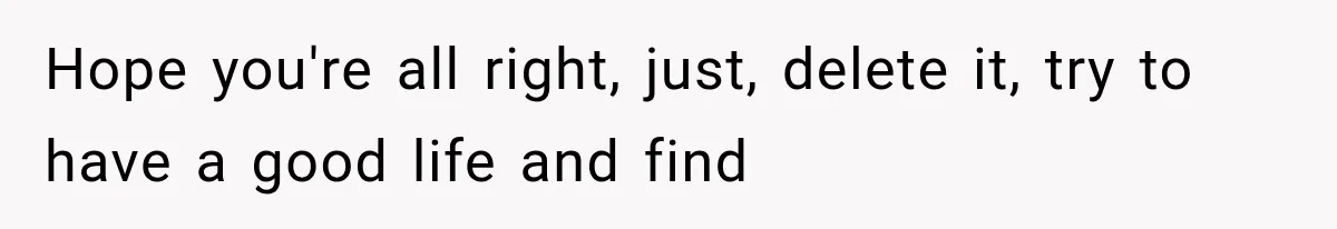 Hope you're all right, just, delete it, try to have a good life and find