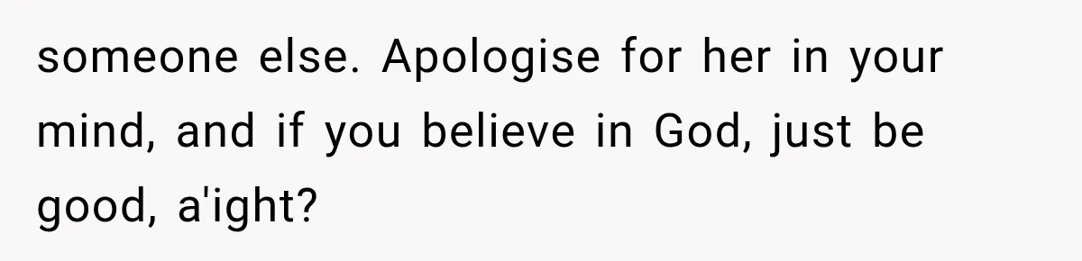 someone else. Apologise for her in your mind, and if you believe in God, just be good, a'ight?