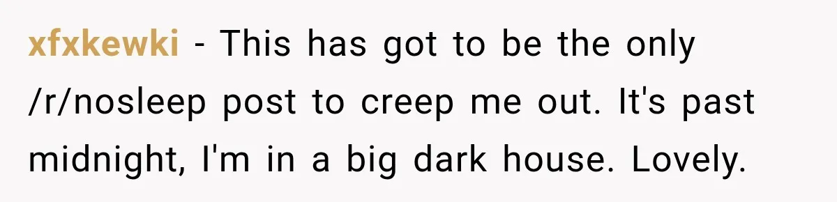 xfxkewki − This has got to be the only /r/nosleep post to creep me out. It's past midnight, I'm in a big dark house. Lovely.