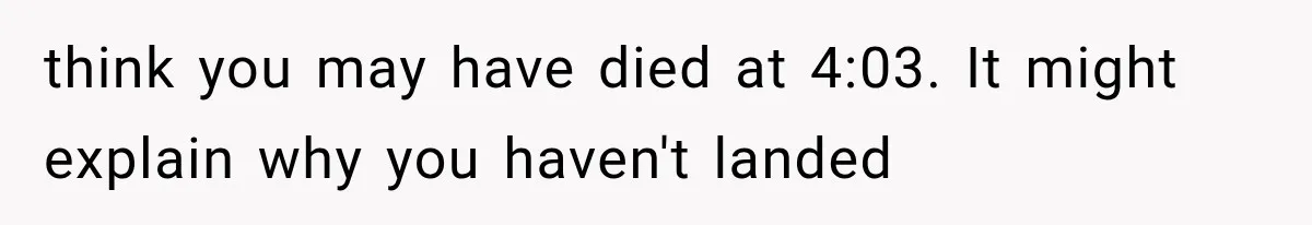 Man Wakes Up Mid-Flight Over an Endless Ocean, Then Realizes Every Clock Is Frozen at 4:03 AM think you may have died at 4:03. It might explain why you haven't landed