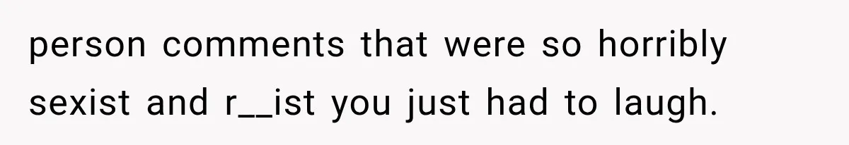 person comments that were so horribly sexist and r__ist you just had to laugh.