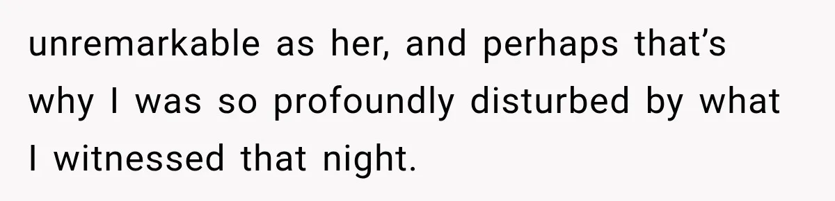 unremarkable as her, and perhaps that’s why I was so profoundly disturbed by what I witnessed that night.