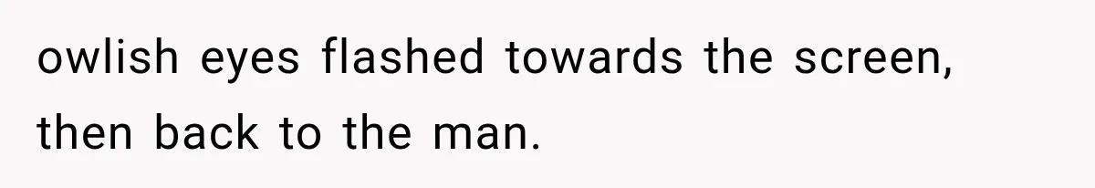 owlish eyes flashed towards the screen, then back to the man.