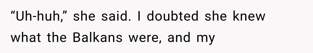“Uh-huh,” she said. I doubted she knew what the Balkans were, and my