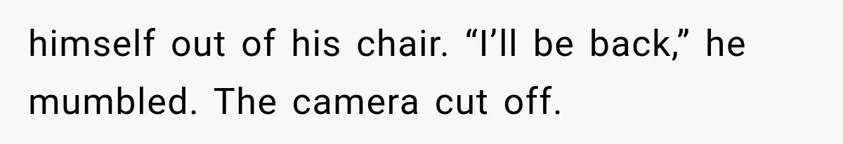 himself out of his chair. “I’ll be back,” he mumbled. The camera cut off.