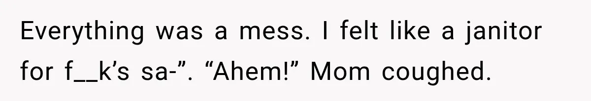 Everything was a mess. I felt like a janitor for f__k’s sa-”. “Ahem!” Mom coughed.