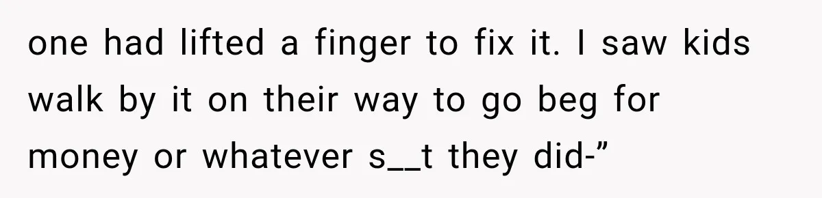 one had lifted a finger to fix it. I saw kids walk by it on their way to go beg for money or whatever s__t they did-”