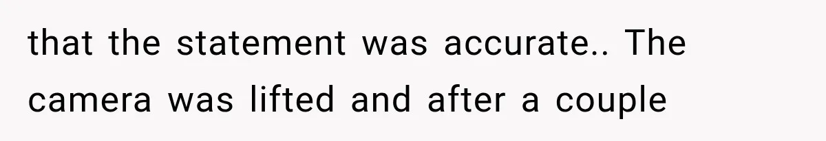 that the statement was accurate.. The camera was lifted and after a couple