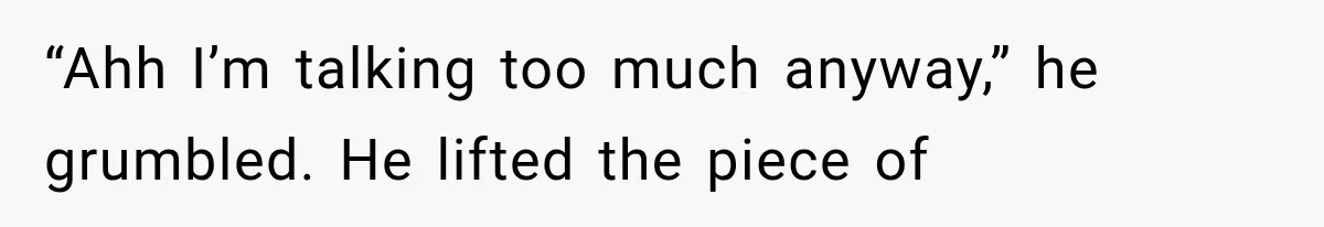 “Ahh I’m talking too much anyway,” he grumbled. He lifted the piece of