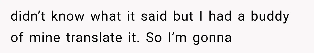 didn’t know what it said but I had a buddy of mine translate it. So I’m gonna