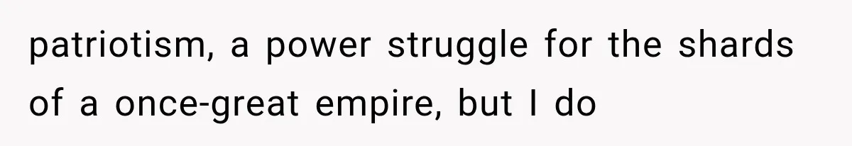 patriotism, a power struggle for the shards of a once-great empire, but I do