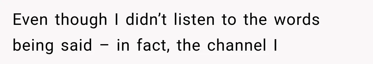 Even though I didn’t listen to the words being said – in fact, the channel I