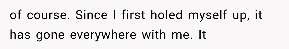 of course. Since I first holed myself up, it has gone everywhere with me. It