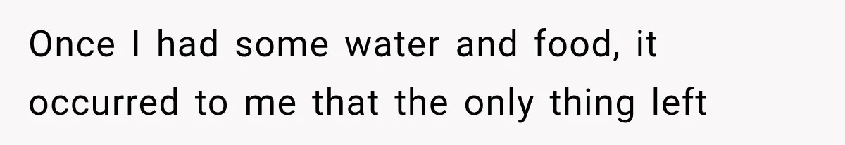 Once I had some water and food, it occurred to me that the only thing left