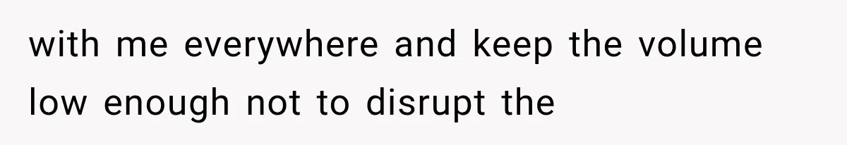 with me everywhere and keep the volume low enough not to disrupt the