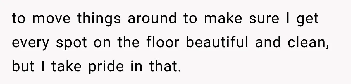 to move things around to make sure I get every spot on the floor beautiful and clean, but I take pride in that.