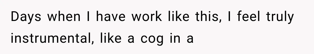Days when I have work like this, I feel truly instrumental, like a cog in a