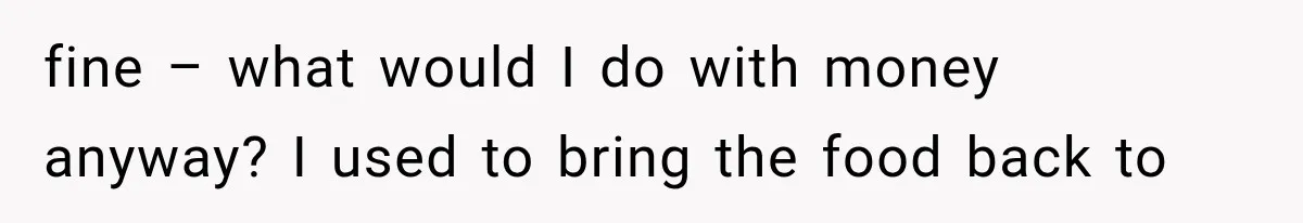 fine – what would I do with money anyway? I used to bring the food back to