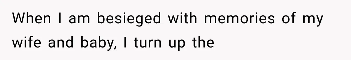 When I am besieged with memories of my wife and baby, I turn up the