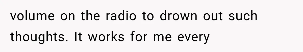 volume on the radio to drown out such thoughts. It works for me every