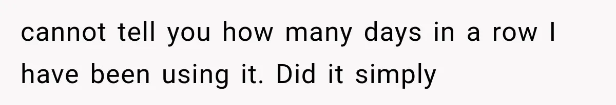 cannot tell you how many days in a row I have been using it. Did it simply