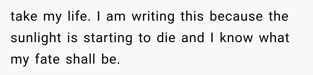 take my life. I am writing this because the sunlight is starting to die and I know what my fate shall be.