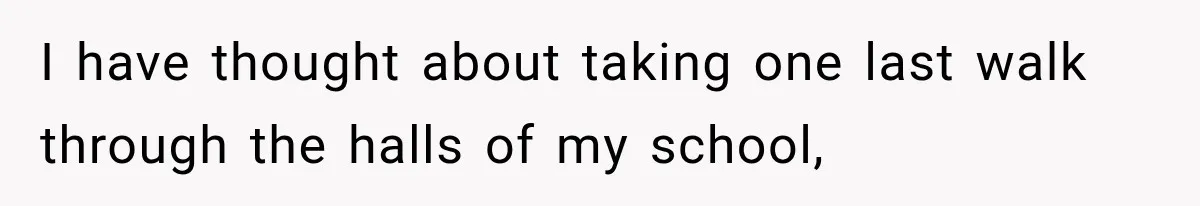 I have thought about taking one last walk through the halls of my school,