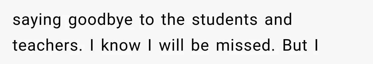 saying goodbye to the students and teachers. I know I will be missed. But I