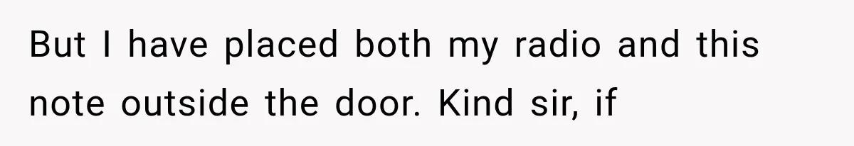 But I have placed both my radio and this note outside the door. Kind sir, if