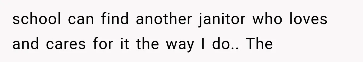 school can find another janitor who loves and cares for it the way I do.. The