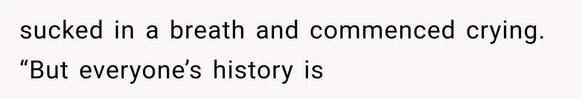 sucked in a breath and commenced crying. “But everyone’s history is