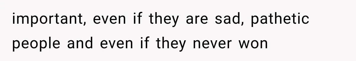 important, even if they are sad, pathetic people and even if they never won