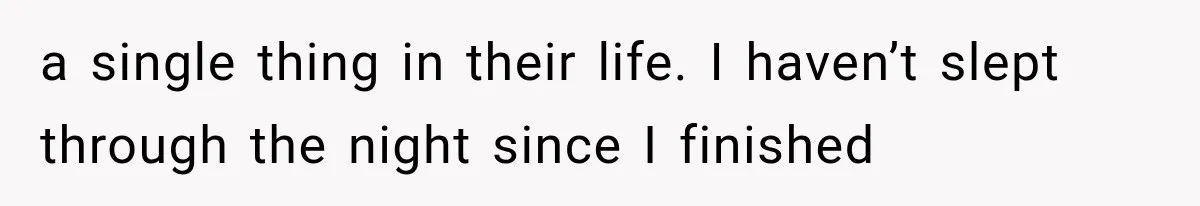 a single thing in their life. I haven’t slept through the night since I finished