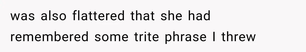 was also flattered that she had remembered some trite phrase I threw