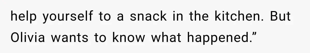help yourself to a snack in the kitchen. But Olivia wants to know what happened.”