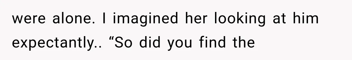 were alone. I imagined her looking at him expectantly.. “So did you find the