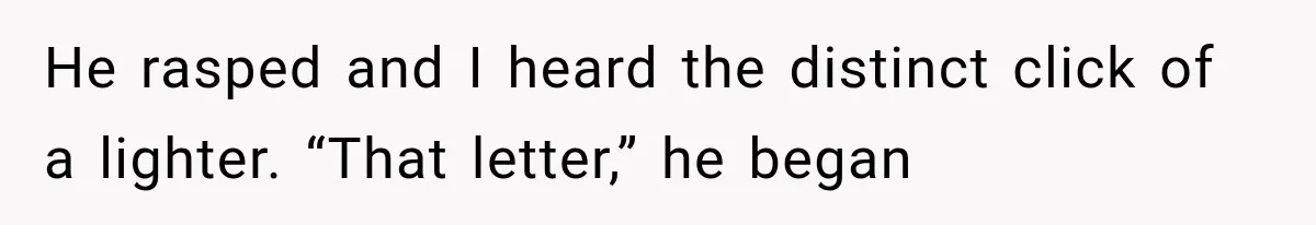 He rasped and I heard the distinct click of a lighter. “That letter,” he began