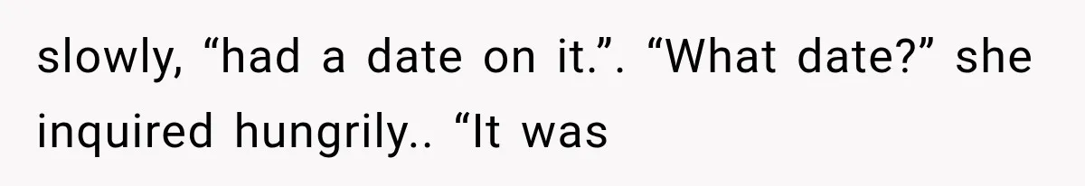 slowly, “had a date on it.”. “What date?” she inquired hungrily.. “It was