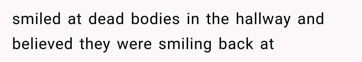 smiled at dead bodies in the hallway and believed they were smiling back at