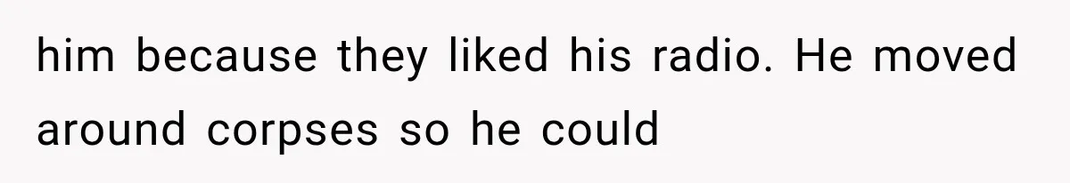 him because they liked his radio. He moved around corpses so he could