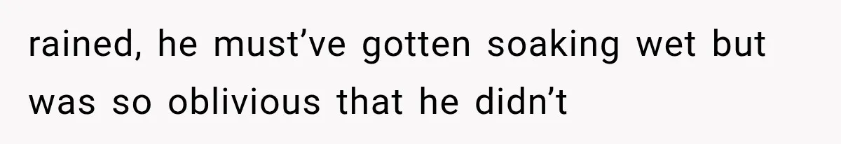 rained, he must’ve gotten soaking wet but was so oblivious that he didn’t