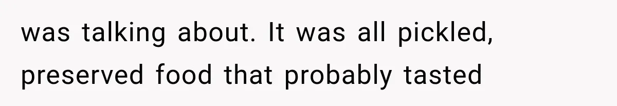 was talking about. It was all pickled, preserved food that probably tasted