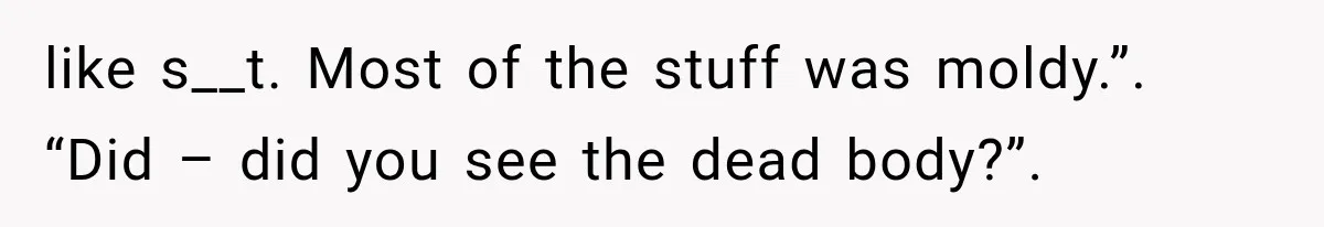 like s__t. Most of the stuff was moldy.”. “Did – did you see the dead body?”.