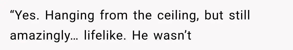 “Yes. Hanging from the ceiling, but still amazingly… lifelike. He wasn’t