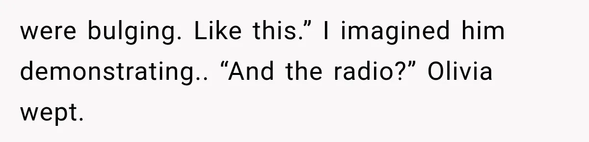 were bulging. Like this.” I imagined him demonstrating.. “And the radio?” Olivia wept.