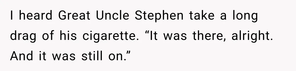 I heard Great Uncle Stephen take a long drag of his cigarette. “It was there, alright. And it was still on.”