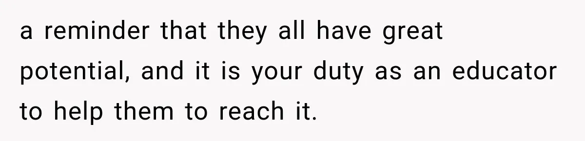 a reminder that they all have great potential, and it is your duty as an educator to help them to reach it.