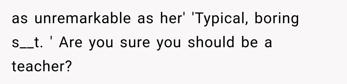 as unremarkable as her' 'Typical, boring s__t. ' Are you sure you should be a teacher?